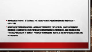 • MANAGERIAL SUPPORT IS ESSENTIAL FOR TRANSFORMING POOR PERFORMERS INTO QUALITY
EMPLOYEES
• INSUFFICIENT PRODUCTION FROM A NORMALLY PRODUCTIVE EMPLOYEE IS A CONCERN FOR EVERY
MANAGER. DO NOT WRITE OFF EMPLOYEES WHO ARE STRUGGLING TO PRODUCE. AS A MANAGER, IT IS
YOUR RESPONSIBILITY TO IDENTIFY POOR PERFORMANCE AND MOTIVATE THE EMPLOYEE TO ACHIEVE THE
DESIRED GOAL
 
