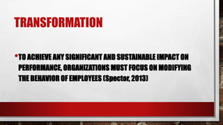 TRANSFORMATION
•TO ACHIEVE ANY SIGNIFICANT AND SUSTAINABLE IMPACT ON
PERFORMANCE, ORGANIZATIONS MUST FOCUS ON MODIFYING
THE BEHAVIOR OF EMPLOYEES (Spector, 2013)
 
