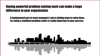Having powerful problem solving tools can make a huge
difference to your organization
A fundamental part of every manager's role is finding ways to solve them.
So, being a confident problem solver is really important to your success.
 