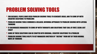 PROBLEM SOLVING TOOLS
• FOR DECADES, PEOPLE HAVE USED PROBLEM SOLVING TOOLS TO GENERATE IDEAS, AND TO COME UP WITH
CREATIVE SOLUTIONS TO PROBLEMS
• PROBLEM SOLVING TOOLS COMBINES A RELAXED, INFORMAL APPROACH TO PROBLEM SOLVING WITH LATERAL
THINKING
• IT ENCOURAGES MANAGERS TO COME UP WITH THOUGHTS AND SOLUTIONS THAT CAN, AT FIRST, SEEM A BIT
CRAZY
• SOME OF THESE SOLUTIONS CAN BE CRAFTED INTO ORIGINAL, CREATIVE SOLUTIONS TO A PROBLEM
• PROBLEM SOLVING TOOLS HELPS TO GET MANAGERS UNSTUCK BY "JOLTING" THEM OUT OF THEIR NORMAL
WAYS OF THINKING
 