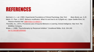 REFERENCES
Bachrach, A. J., ed. (1962). Experimental Foundations of Clinical Psychology. New York: Basic Books. pp. 3–25.
Martin, G.; Pear, J. (2007). Behavior modification: What it is and how to do it (Eighth ed.). Upper Saddle River, NJ:
Pearson Prentice Hall. ISBN 978-0-13-194227-1.
Thorndike, E.L. (1911). Provisional Laws of Acquired Behavior or Learning. Animal Intelligence. New York: The
McMillian Company.
Wolpe, J. (1968). "Psychotheraphy by Reciprocal Inhibition". Conditional Reflex. 3 (4): 234–240.
doi:10.1007/BF03000093.
 