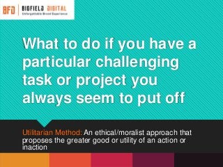 What to do if you have a
particular challenging
task or project you
always seem to put off
Utilitarian Method: An ethical/moralist approach that
proposes the greater good or utility of an action or
inaction
 