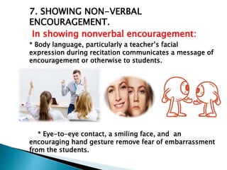 7. SHOWING NON-VERBAL
ENCOURAGEMENT.
In showing nonverbal encouragement:
* Body language, particularly a teacher’s facial
expression during recitation communicates a message of
encouragement or otherwise to students.
* Eye-to-eye contact, a smiling face, and an
encouraging hand gesture remove fear of embarrassment
from the students.
 