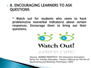  8. ENCOURAGING LEARNERS TO ASK
QUESTIONS
◦ * Watch out for students who seem to have
problems(via nonverbal indicators) about certain
responses. Encourage them to bring out their
questions.
(Source: SEAMEO INNOTECH. The Interactive Instruction
Series for Teacher Education, Trainor’s Manual on The Art of
Questioning and Reacting Techniques,1994)
 