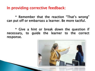 In providing corrective feedback:
* Remember that the reaction “That’s wrong”
can put off or embarrass a learner. Be more tactful.
* Give a hint or break down the question if
necessary, to guide the learner to the correct
response.
 