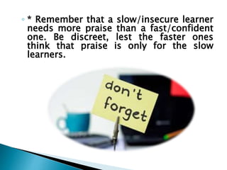 ◦ * Remember that a slow/insecure learner
needs more praise than a fast/confident
one. Be discreet, lest the faster ones
think that praise is only for the slow
learners.
 