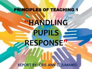 PRINCIPLES OF TEACHING 1
“HANDLING
PUPILS
RESPONSE”
REPORT BY: CRIS ANN C. JUMAWID
 