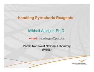 Handling Pyrophoric Reagents


      Mikhail Alnajjar Ph D
              Alnajjar, Ph.D.
      e-mail: ms.alnajjar@pnl.gov

  Pacific Northwest National Laboratory
                 (PNNL)
 
