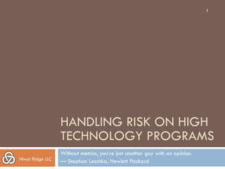 1




                  HANDLING RISK ON HIGH
                  TECHNOLOGY PROGRAMS
                  Without metrics, you’re just another guy with an opinion.
Niwot Ridge LLC   — Stephan Leschka, Hewlett Packard
 