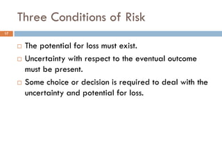 Three Conditions of Risk
17


        The potential for loss must exist.
        Uncertainty with respect to the eventual outcome
         must be present.
        Some choice or decision is required to deal with the
         uncertainty and potential for loss.
 