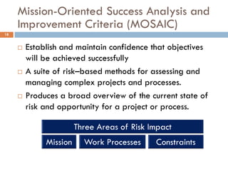 Mission-Oriented Success Analysis and
     Improvement Criteria (MOSAIC)
18


        Establish and maintain confidence that objectives
         will be achieved successfully
        A suite of risk–based methods for assessing and
         managing complex projects and processes.
        Produces a broad overview of the current state of
         risk and opportunity for a project or process.
 