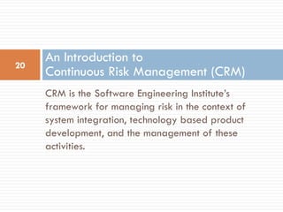 An Introduction to
20
     Continuous Risk Management (CRM)
     CRM is the Software Engineering Institute’s
     framework for managing risk in the context of
     system integration, technology based product
     development, and the management of these
     activities.
 