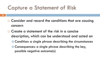 Capture a Statement of Risk
26


        Consider and record the conditions that are causing
         concern
        Create a statement of the risk in a concise
         description, which can be understood and acted on
          Condition: a single phrase describing the circumstances
          Consequences: a single phrase describing the key,
           possible negative outcome(s)
 