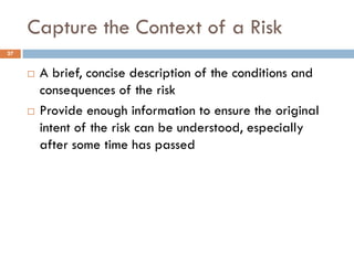Capture the Context of a Risk
27


        A brief, concise description of the conditions and
         consequences of the risk
        Provide enough information to ensure the original
         intent of the risk can be understood, especially
         after some time has passed
 