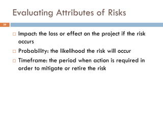 Evaluating Attributes of Risks
29


        Impact: the loss or effect on the project if the risk
         occurs
        Probability: the likelihood the risk will occur
        Timeframe: the period when action is required in
         order to mitigate or retire the risk
 