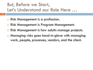 But, Before we Start,
    Let’s Understand our Role Here …
3


       Risk Management is a profession.
       Risk Management is Program Management.
       Risk Management is how adults manage projects.
       Managing risks goes hand-in-glove with managing
        work, people, processes, vendors, and the client.
 