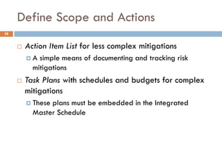 Define Scope and Actions
38


        Action Item List for less complex mitigations
         A  simple means of documenting and tracking risk
           mitigations
        Task Plans with schedules and budgets for complex
         mitigations
          Theseplans must be embedded in the Integrated
           Master Schedule
 