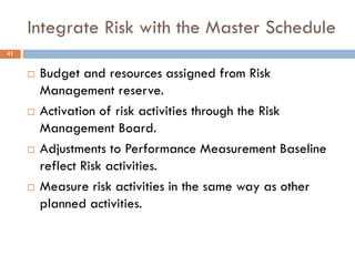 Integrate Risk with the Master Schedule
41


        Budget and resources assigned from Risk
         Management reserve.
        Activation of risk activities through the Risk
         Management Board.
        Adjustments to Performance Measurement Baseline
         reflect Risk activities.
        Measure risk activities in the same way as other
         planned activities.
 