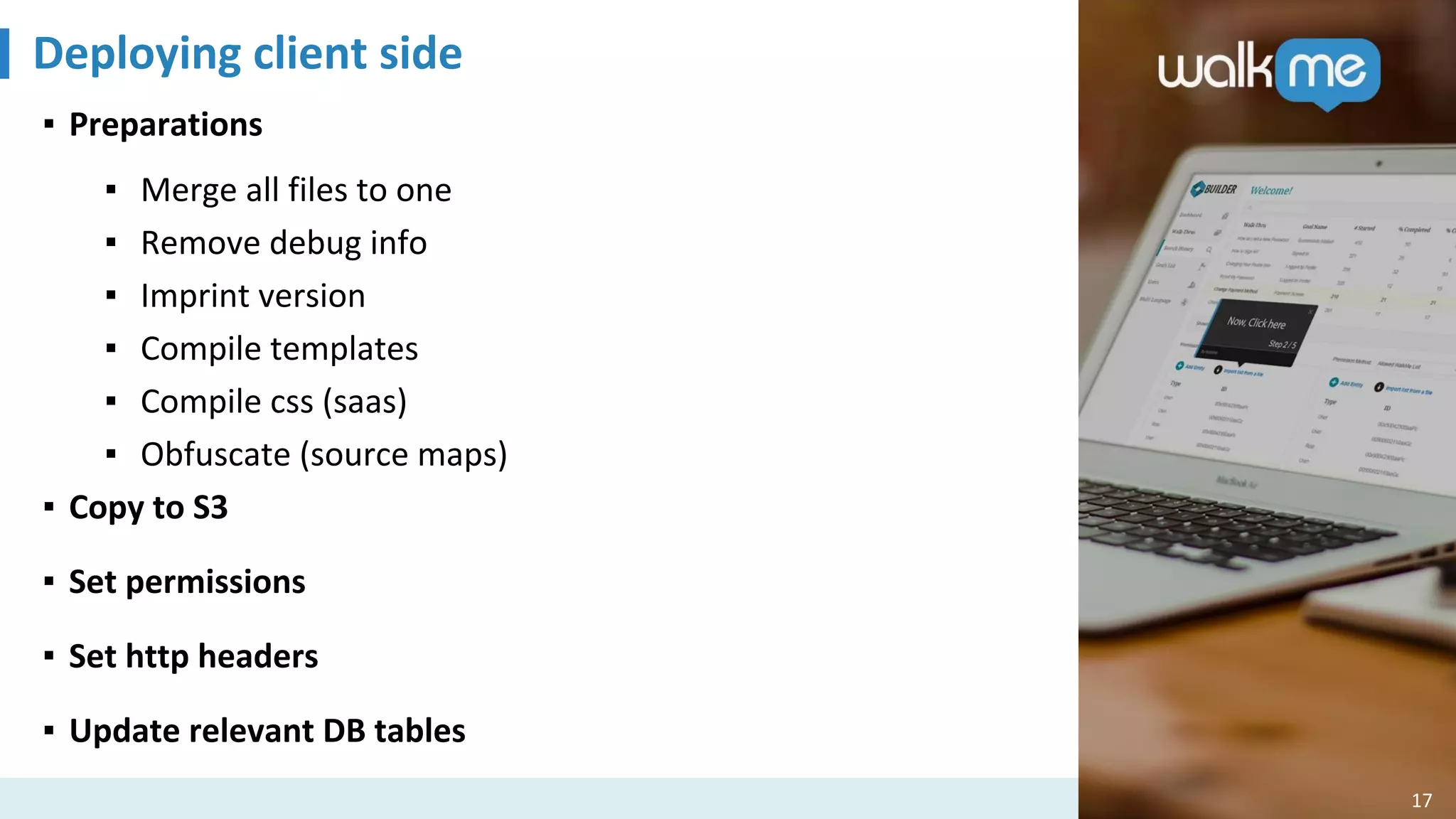 Deploying client side
17
▪ Preparations
▪ Merge all files to one
▪ Remove debug info
▪ Imprint version
▪ Compile templates
▪ Compile css (saas)
▪ Obfuscate (source maps)
▪ Copy to S3
▪ Set permissions
▪ Set http headers
▪ Update relevant DB tables
 