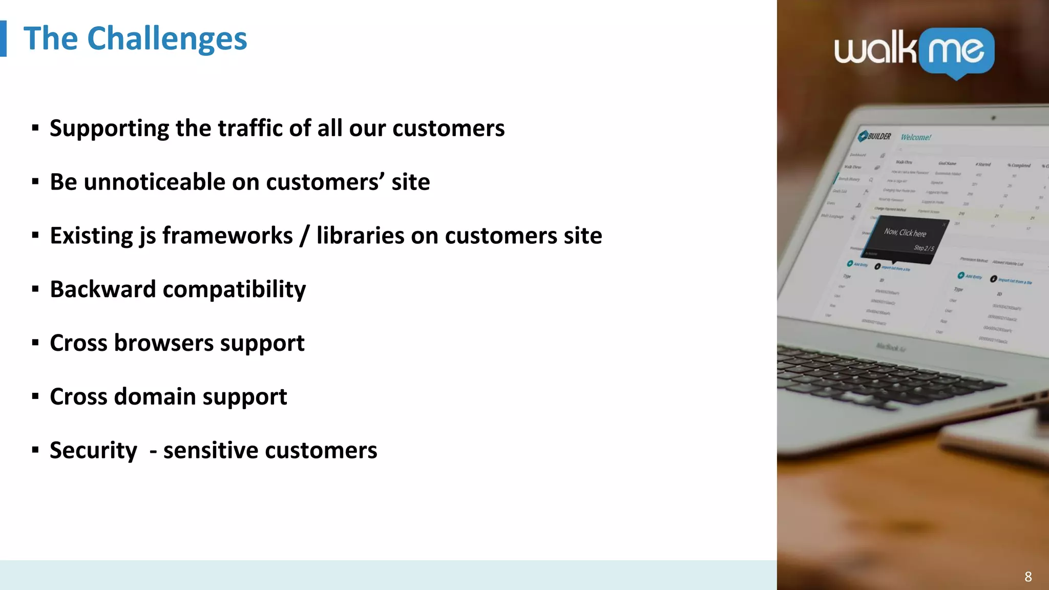 The Challenges
8
▪ Supporting the traffic of all our customers
▪ Be unnoticeable on customers’ site
▪ Existing js frameworks / libraries on customers site
▪ Backward compatibility
▪ Cross browsers support
▪ Cross domain support
▪ Security - sensitive customers
 