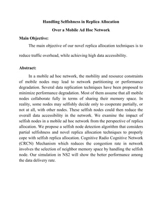 Handling Selfishness in Replica Allocation
                   Over a Mobile Ad Hoc Network
Main Objective:
     The main objective of our novel replica allocation techniques is to

reduce traffic overhead, while achieving high data accessibility.

Abstract:
      In a mobile ad hoc network, the mobility and resource constraints
of mobile nodes may lead to network partitioning or performance
degradation. Several data replication techniques have been proposed to
minimize performance degradation. Most of them assume that all mobile
nodes collaborate fully in terms of sharing their memory space. In
reality, some nodes may selfishly decide only to cooperate partially, or
not at all, with other nodes. These selfish nodes could then reduce the
overall data accessibility in the network. We examine the impact of
selfish nodes in a mobile ad hoc network from the perspective of replica
allocation. We propose a selfish node detection algorithm that considers
partial selfishness and novel replica allocation techniques to properly
cope with selfish replica allocation. Cognitive Radio Cognitive Network
(CRCN) Mechanism which reduces the congestion rate in network
involves the selection of neighbor memory space by handling the selfish
node. Our simulation in NS2 will show the better performance among
the data delivery rate.
 