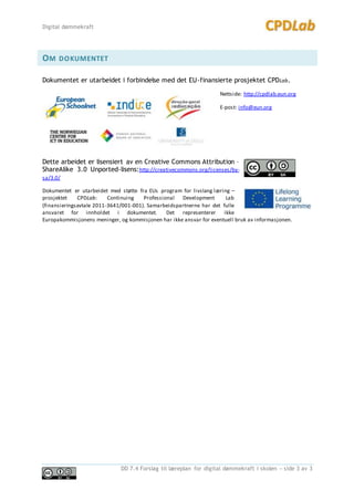 Digital dømmekraft
DD 7.4 Forslag til læreplan for digital dømmekraft i skolen – side 3 av 3
OM DOKUMENTET
Dokumentet er utarbeidet i forbindelse med det EU-finansierte prosjektet CPDLab.
Nettside: http://cpdlab.eun.org
E-post: info@eun.org
Dette arbeidet er lisensiert av en Creative Commons Attribution –
ShareAlike 3.0 Unported-lisens:http://creativecommons.org/licenses/by-
sa/3.0/
Dokumentet er utarbeidet med støtte fra EUs program for livslang læring –
prosjektet CPDLab: Continuing Professional Development Lab
(finansieringsavtale 2011-3641/001-001). Samarbeidspartnerne har det fulle
ansvaret for innholdet i dokumentet. Det representerer ikke
Europakommisjonens meninger, og kommisjonen har ikke ansvar for eventuell bruk av informasjonen.
 