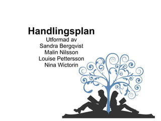 Handlingsplan
Utformad av
Sandra Bergqvist
Malin Nilsson
Louise Pettersson
Nina Wictorin
 
