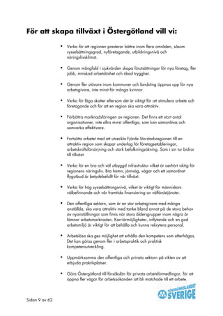 För att skapa tillväxt i Östergötland vill vi:

                •   Verka för att regionen presterar bättre inom flera områden, såsom
                    sysselsättningsgrad, nyföretagande, utbildningsnivå och
                    näringslivsklimat.

                •   Genom mångfald i sjukvården skapa förutsättningar för nya företag, fler
                    jobb, minskad arbetslöshet och ökad trygghet.

                •   Genom fler utövare inom kommuner och landsting öppnas upp för nya
                    arbetsgivare, inte minst för många kvinnor.

                •   Verka för låga skatter eftersom det är viktigt för att stimulera arbete och
                    företagande och för att en region ska vara attraktiv.

                •   Förbättra marknadsföringen av regionen. Det finns ett stort antal
                    organisationer, inte allra minst offentliga, som kan samordnas och
                    samverka effektivare.

                •   Fortsätta arbetet med att utveckla Fjärde Storstadsregionen till en
                    attraktiv region som skapar underlag för företagsetableringar,
                    arbetskraftsförsörjning och stark befolkningsökning. Som i sin tur bidrar
                    till tillväxt.

                •   Verka för en bra och väl utbyggd infrastruktur vilket är oerhört viktig för
                    regionens näringsliv. Bra hamn, järnväg, vägar och ett samordnat
                    flygutbud är betydelsefullt för vår tillväxt.

                •   Verka för hög sysselsättningsnivå, vilket är viktigt för människors
                    välbefinnande och vår framtida finansiering av välfärdstjänster.

                •   Den offentliga sektorn, som är en stor arbetsgivare med många
                    anställda, ska vara attraktiv med tanke bland annat på de stora behov
                    av nyanställningar som finns när stora åldersgrupper inom några år
                    lämnar arbetsmarknaden. Karriärmöjligheter, inflytande och en god
                    arbetsmiljö är viktigt för att behålla och kunna rekrytera personal.

                •   Arbetslösa ska ges möjlighet att erhålla den kompetens som efterfrågas.
                    Det kan göras genom fler i arbetspraktik och praktisk
                    kompetensutveckling.

                •   Uppmärksamma den offentliga och privata sektorn på vikten av att
                    erbjuda praktikplatser.

                •   Göra Östergötland till försökslän för privata arbetsförmedlingar, för att
                    öppna fler vägar för arbetssökanden att bli matchade till ett arbete.




Sidan 9 av 62
 