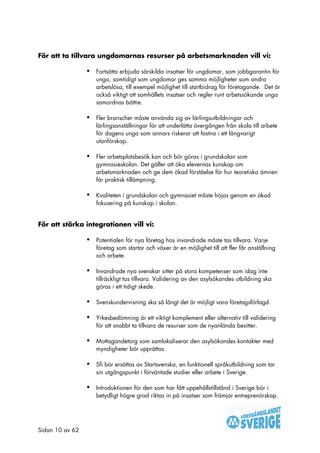 För att ta tillvara ungdomarnas resurser på arbetsmarknaden vill vi:

                 •   Fortsätta erbjuda särskilda insatser för ungdomar, som jobbgarantin för
                     unga, samtidigt som ungdomar ges samma möjligheter som andra
                     arbetslösa, till exempel möjlighet till startbidrag för företagande. Det är
                     också viktigt att samhällets insatser och regler runt arbetssökande unga
                     samordnas bättre.

                 •   Fler branscher måste använda sig av lärlingsutbildningar och
                     lärlingsanställningar för att underlätta övergången från skola till arbete
                     för dagens unga som annars riskerar att fastna i ett långvarigt
                     utanförskap.

                 •   Fler arbetsplatsbesök kan och bör göras i grundskolan som
                     gymnasieskolan. Det gäller att öka elevernas kunskap om
                     arbetsmarknaden och ge dem ökad förståelse för hur teoretiska ämnen
                     får praktisk tillämpning.

                 •   Kvaliteten i grundskolan och gymnasiet måste höjas genom en ökad
                     fokusering på kunskap i skolan.


För att stärka integrationen vill vi:

                 •   Potentialen för nya företag hos invandrade måste tas tillvara. Varje
                     företag som startar och växer är en möjlighet till att fler får anställning
                     och arbete.

                 •   Invandrade nya svenskar sitter på stora kompetenser som idag inte
                     tillräckligt tas tillvara. Validering av den asylsökandes utbildning ska
                     göras i ett tidigt skede.

                 •   Svenskundervisning ska så långt det är möjligt vara företagsförlagd.

                 •   Yrkesbedömning är ett viktigt komplement eller alternativ till validering
                     för att snabbt ta tillvara de resurser som de nyanlända besitter.

                 •   Mottagandetorg som samlokaliserar den asylsökandes kontakter med
                     myndigheter bör upprättas.

                 •   Sfi bör ersättas av Startsvenska, en funktionell språkutbildning som tar
                     sin utgångspunkt i förväntade studier eller arbete i Sverige.

                 •   Introduktionen för den som har fått uppehållstillstånd i Sverige bör i
                     betydligt högre grad riktas in på insatser som främjar entreprenörskap.




Sidan 10 av 62
 