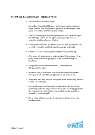 För att öka besöksnäringen i regionen vill vi:

                 •   Stimulera tillväxt i besöksnäringen!

                 •   Bidra till att Östergötland blir ett av de viktigaste besöksområdena i
                     landet. Det kan bara åstadkommas genom ett aktivt näringsliv, men
                     gärna samverkan med Östsvenska Turistrådet.

                 •   Verka för investeringsfrämjande åtgärder även inom besöksnäringen.
                     Den offentliga sektorn ska inte äga turistanläggningar men kan
                     underlätta att sådana kommer till stånd.

                 •   Verka för att infrastruktur och kommunikationer inom och till länet som
                     är oerhört viktiga för besöksnäringen fungerar på ett bra sätt.

                 •   Branschen ska kunna erbjudas bra entreprenörskapsutbildning.

                 •   Göta kanal och Kinda kanal är unika besöksmål för regionen. Vi ser
                     gärna att de används för ge upphov till fler levande företag runt
                     kanalerna.

                 •   Skärgårdsturismen ska kunna utvecklas i samverkan med
                     skärgårdsbefolkningen.

                 •   Nätverken som är verksamma inom turismområdet måste utvecklas
                     ytterligare för att på sikt bli självgående och självfinansierade.

                 •   Samarbetet med olika delar av näringslivet måste stärkas kring de unika
                     besöks- och turistmålen.

                 •   Marknadsföringen av Östergötland som besökslän ska riktas både
                     gentemot privatturister på prioriterade marknader och målgrupper samt
                     den professionella mötesindustrin. Marknadsföring ska göras både
                     nationellt och internationellt.

                 •   Det är viktigt att kommunerna och regionförbundet samverkar inom
                     besöksnäringen.




Sidan 13 av 62
 
