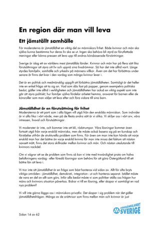 En region där man vill leva
Ett jämställt samhälle
För moderaterna är jämställdhet en viktig del av människors frihet. Både kvinnor och män ska
själva kunna bestämma hur deras liv ska se ut. Ingen ska behöva bli styrd av förutfattade
meningar eller känna pressen att leva upp till andras könsbaserade förväntningar.

Sverige är idag ett av världens mest jämställda länder. Kvinnor och män har på flera sätt lika
förutsättningar att styra sitt liv och uppnå sina livsdrömmar. Så har det inte alltid varit. Länge
styrdes familjeliv, samhälle och yrkesliv på männens villkor. Även om det har förbättras under
senare år finns det kvar i den vardag som många kvinnor lever i.

Det är en politisk och medmänsklig uppgift att förbättra jämställdheten. Samtidigt är det heller
inte en enkel fråga att ta sig an. Vad som slås fast på papper, genom exempelvis politiska
beslut, gäller inte alltid i verkligheten och jämställdheten har också en viktig aspekt som inte
går att styra politiskt; hur familjer själva fördelar arbetet hemma, ansvaret för barnen eller de
könsroller som man väljer att leva efter och föra vidare till sina barn.


Jämställdhet är en förutsättning för frihet
Moderaterna är ett parti som i alla lägen vill utgå från den enskilda människan. Som individer
är vi alla lika i vårt värde, men på de flesta andra sätt är vi olika. Vi skiljer oss i vårt arv, våra
intressen, livsval och förutsättningar.

Vi moderater är inte, och kommer inte att bli, rödstrumpor. Våra lösningar kommer även
fortsatt utgå från varje enskild människa, men de måste också basera sig på en kunskap och
förståelse utifrån de strukturella problem som finns. För även om man inte kan hävda att varje
enskild man har det bättre än varje enskild kvinna får man inte missa det faktum att nästan
oavsett mått, finns det stora skillnader mellan kvinnor och män. Och nästan uteslutande till
kvinnors nackdel.

Om vi vägrar att se de problem som finns så kan vi inte med trovärdighet prata om halva
befolkningens vardag - eller föreslå lösningar som behövs för att göra Östergötland till ett
bättre län att leva i.

Vi tror inte att jämställdhet är en fråga som bäst hanteras vid sidan av. Allt för ofta bryts
viktiga områden - jämställdhet, demokrati, integration - ut och hanteras separat. Istället måste
de vara en del av allt som görs. Inför alla beslut måste vi som politiker ställa oss frågan hur
mäns och kvinnors situation påverkas. Bidrar vi till en lösning, eller skapar vi samtidigt en rad
nya problem?

Vi vill inte gärna lägga oss i människors privatliv. Det skapar i sig problem när det gäller
jämställdhetsfrågan. Många av de orättvisor som finns mellan män och kvinnor är just




Sidan 14 av 62
 