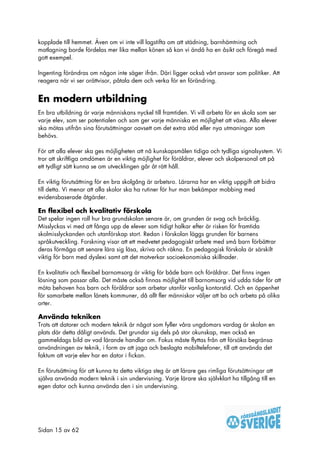 kopplade till hemmet. Även om vi inte vill lagstifta om att städning, barnhämtning och
matlagning borde fördelas mer lika mellan könen så kan vi ändå ha en åsikt och föregå med
gott exempel.

Ingenting förändras om någon inte säger ifrån. Däri ligger också vårt ansvar som politiker. Att
reagera när vi ser orättvisor, påtala dem och verka för en förändring.


En modern utbildning
En bra utbildning är varje människans nyckel till framtiden. Vi vill arbeta för en skola som ser
varje elev, som ser potentialen och som ger varje människa en möjlighet att växa. Alla elever
ska mötas utifrån sina förutsättningar oavsett om det extra stöd eller nya utmaningar som
behövs.

För att alla elever ska ges möjligheten att nå kunskapsmålen tidiga och tydliga signalsystem. Vi
tror att skriftliga omdömen är en viktig möjlighet för föräldrar, elever och skolpersonal att på
ett tydligt sätt kunna se om utvecklingen går åt rätt håll.

En viktig förutsättning för en bra skolgång är arbetsro. Lärarna har en viktig uppgift att bidra
till detta. Vi menar att alla skolor ska ha rutiner för hur man bekämpar mobbing med
evidensbaserade åtgärder.

En flexibel och kvalitativ förskola
Det spelar ingen roll hur bra grundskolan senare är, om grunden är svag och bräcklig.
Misslyckas vi med att fånga upp de elever som tidigt halkar efter är risken för framtida
skolmisslyckanden och utanförskap stort. Redan i förskolan läggs grunden för barnens
språkutveckling. Forskning visar att ett medvetet pedagogiskt arbete med små barn förbättrar
deras förmåga att senare lära sig läsa, skriva och räkna. En pedagogisk förskola är särskilt
viktig för barn med dyslexi samt att det motverkar socioekonomiska skillnader.

En kvalitativ och flexibel barnomsorg är viktig för både barn och föräldrar. Det finns ingen
lösning som passar alla. Det måste också finnas möjlighet till barnomsorg vid udda tider för att
möta behoven hos barn och föräldrar som arbetar utanför vanlig kontorstid. Och en öppenhet
för samarbete mellan länets kommuner, då allt fler människor väljer att bo och arbeta på olika
orter.

Använda tekniken
Trots att datorer och modern teknik är något som fyller våra ungdomars vardag är skolan en
plats där detta dåligt används. Det grundar sig dels på stor okunskap, men också en
gammeldags bild av vad lärande handlar om. Fokus måste flyttas från att försöka begränsa
användningen av teknik, i form av att jaga och beslagta mobiltelefoner, till att använda det
faktum att varje elev har en dator i fickan.

En förutsättning för att kunna ta detta viktiga steg är att lärare ges rimliga förutsättningar att
själva använda modern teknik i sin undervisning. Varje lärare ska självklart ha tillgång till en
egen dator och kunna använda den i sin undervisning.




Sidan 15 av 62
 