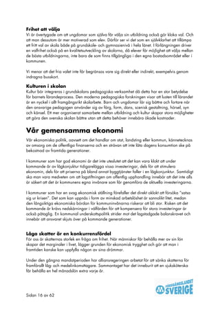 Frihet att välja
Vi är övertygade om att ungdomar som själva får välja sin utbildning också gör kloka val. Och
att man dessutom är mer motiverad som elev. Därför ser vi det som en självklarhet att tillämpa
ett fritt val av skola både på grundskole- och gymnasienivå i hela länet. I förlängningen driver
en valfrihet också på en kvalitetsutveckling av skolorna, då elever får möjlighet att välja mellan
de bästa utbildningarna, inte bara de som finns tillgängliga i den egna bostadsområdet eller i
kommunen.

Vi menar att det fria valet inte får begränsas vare sig direkt eller indirekt, exempelvis genom
indragna busskort.

Kulturen i skolan
Kultur bör integreras i grundskolans pedagogiska verksamhet då detta har en stor betydelse
för barnets lärandeprocess. Den moderna pedagogiska forskningen visar att lusten till lärandet
är en nyckel i allt framgångsrikt skolarbete. Barn och ungdomar lär sig bättre och fortare när
den ansvarige pedagogen använder sig av färg, form, dans, scenisk gestaltning, hörsel, syn
och känsel. Ett mer organiserat samarbete mellan utbildning och kultur skapar stora möjligheter
att göra den svenska skolan bättre utan att detta behöver innebära ökade kostnader.


Vår gemensamma ekonomi
Vår ekonomiska politik, oavsett om det handlar om stat, landsting eller kommun, kännetecknas
av omsorg om de offentliga finanserna och en strävan att inte låta dagens konsumtion ske på
bekostnad av framtida generationer.

I kommuner som har god ekonomi är det inte uteslutet att det kan vara klokt att under
kommande år av lågkonjuktur tidigarelägga vissa investeringar, dels för att stimulera
ekonomin, dels för att priserna på bland annat byggtjänster faller i en lågkonjunktur. Samtidigt
ska man vara medveten om att lagstiftningen om offentlig upphandling innebär att det inte alls
är säkert att det är kommunens egna invånare som får genomföra de aktuella investeringarna.

I kommuner som har en svag ekonomisk ställning förefaller det direkt oklokt att försöka ”satsa
sig ur krisen”. Det som kan uppnås i form av minskad arbetslöshet är sannolikt litet, medan
den långsiktiga ekonomiska bördan för kommuninvånarna riskerar att bli stor. Risken att det
kommande år krävs nedskärningar i välfärden för att kompensera för stora investeringar är
också påtaglig. En kommunal underskottspolitik strider mot det lagstadgade balanskravet och
innebär att ansvaret skjuts över på kommande generationer.


Låga skatter är en konkurrensfördel
För oss är skatternas storlek en fråga om frihet. När människor får behålla mer av sin lön
skapar det marginaler i livet, lägger grunden för ekonomisk trygghet och gör att man i
framtiden kanske kan uppfylla någon av sina drömmar.

Under den gångna mandatperioden har alliansregeringen arbetat för att sänka skatterna för
framförallt låg- och medelinkomsttagare. Sammantaget har det inneburit att en sjuksköterska
får behålla en hel månadslön extra varje år.




Sidan 16 av 62
 