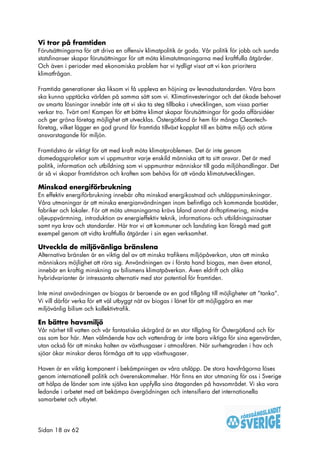 Vi tror på framtiden
Förutsättningarna för att driva en offensiv klimatpolitik är goda. Vår politik för jobb och sunda
statsfinanser skapar förutsättningar för att möta klimatutmaningarna med kraftfulla åtgärder.
Och även i perioder med ekonomiska problem har vi tydligt visat att vi kan prioritera
klimatfrågan.

Framtida generationer ska liksom vi få uppleva en höjning av levnadsstandarden. Våra barn
ska kunna upptäcka världen på samma sätt som vi. Klimatinvesteringar och det ökade behovet
av smarta lösningar innebär inte att vi ska ta steg tillbaka i utvecklingen, som vissa partier
verkar tro. Tvärt om! Kampen för ett bättre klimat skapar förutsättningar för goda affärsidéer
och ger gröna företag möjlighet att utvecklas. Östergötland är hem för många Cleantech-
företag, vilket lägger en god grund för framtida tillväxt kopplat till en bättre miljö och större
ansvarstagande för miljön.

Framtidstro är viktigt för att med kraft möta klimatproblemen. Det är inte genom
domedagsprofetior som vi uppmuntrar varje enskild människa att ta sitt ansvar. Det är med
politik, information och utbildning som vi uppmuntrar människor till goda miljöhandlingar. Det
är så vi skapar framtidstron och kraften som behövs för att vända klimatutvecklingen.

Minskad energiförbrukning
En effektiv energiförbrukning innebär ofta minskad energikostnad och utsläppsminskningar.
Våra utmaningar är att minska energianvändningen inom befintliga och kommande bostäder,
fabriker och lokaler. För att möta utmaningarna krävs bland annat driftoptimering, mindre
oljeuppvärmning, introduktion av energieffektiv teknik, informations- och utbildningsinsatser
samt nya krav och standarder. Här tror vi att kommuner och landsting kan föregå med gott
exempel genom att vidta kraftfulla åtgärder i sin egen verksamhet.

Utveckla de miljövänliga bränslena
Alternativa bränslen är en viktig del av att minska trafikens miljöpåverkan, utan att minska
människors möjlighet att röra sig. Användningen av i första hand biogas, men även etanol,
innebär en kraftig minskning av bilismens klimatpåverkan. Även eldrift och olika
hybridvarianter är intressanta alternativ med stor potential för framtiden.

Inte minst användningen av biogas är beroende av en god tillgång till möjligheter att ”tanka”.
Vi vill därför verka för ett väl utbyggt nät av biogas i länet för att möjliggöra en mer
miljövänlig bilism och kollektivtrafik.

En bättre havsmiljö
Vår närhet till vatten och vår fantastiska skärgård är en stor tillgång för Östergötland och för
oss som bor här. Men välmående hav och vattendrag är inte bara viktiga för sina egenvärden,
utan också för att minska halten av växthusgaser i atmosfären. När surhetsgraden i hav och
sjöar ökar minskar deras förmåga att ta upp växthusgaser.

Haven är en viktig komponent i bekämpningen av våra utsläpp. De stora havsfrågorna löses
genom internationell politik och överenskommelser. Här finns en stor utmaning för oss i Sverige
att hälpa de länder som inte själva kan uppfylla sina åtaganden på havsområdet. Vi ska vara
ledande i arbetet med att bekämpa övergödningen och intensifiera det internationella
samarbetet och utbytet.




Sidan 18 av 62
 