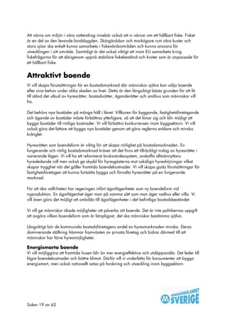 Att värna om miljön i våra vattendrag innebär också att vi värnar om ett hållbart fiske. Fisket
är en del av den levande landsbygden. Skärgårdsbor och markägare runt våra kuster och
stora sjöar ska enkelt kunna samarbeta i fiskevårdsområden och kunna ansvara för
utvecklingen i sitt område. Samtidigt är det också viktigt att inom EU samarbeta kring
fiskefrågorna för att därigenom uppnå stabilare fiskebestånd och kvoter som är anpassade för
ett hållbart fiske.


Attraktivt boende
Vi vill skapa förutsättningar för en bostadsmarknad där människor själva kan välja boende
efter sina behov under olika skeden av livet. Detta är den långsiktigt bästa grunden för att få
till stånd det utbud av hyresrätter, bostadsrätter, äganderätter och småhus som människor vill
ha.

Det behövs nya bostäder på många håll i länet. Villkoren för byggande, fastighetsföretagande
och ägande av bostäder måste förbättras ytterligare, så att det lönar sig och blir möjligt att
bygga bostäder till rimliga kostnader. Vi vill förbättra konkurrensen inom byggsektorn. Vi vill
också göra det lättare att bygga nya bostäder genom att göra reglerna enklare och minska
krånglet.

Hyresrätten som boendeform är viktig för att skapa rörlighet på bostadsmarknaden. En
fungerande och rörlig bostadsmarknad kräver att det finns ett tillräckligt inslag av hyresrätter i
varierande lägen. Vi vill ha ett reformerat bruksvärdessystem, avskaffa allmännyttans
hyresledande roll men också ge skydd för hyresgästerna mot oskäliga hyreshöjningar vilket
skapar trygghet när det gäller framtida boendekostnader. Vi vill skapa goda förutsättningar för
fastighetsföretagen att kunna fortsätta bygga och förvalta hyresrätter på en fungerande
marknad.

För att öka valfriheten har regeringen infört ägarlägenheter som ny boendeform vid
nyproduktion. En ägarlägenhet äger man på samma sätt som man äger radhus eller villa. Vi
vill även göra det möjligt att ombilda till ägarlägenheter i det befintliga bostadsbeståndet.

Vi vill ge människor ökade möjligheter att påverka sitt boende. Det är inte politikernas uppgift
att avgöra vilken boendeform som är lämpligast, det ska människor bestämma själva.

Långsiktigt bör de kommunala bostadsföretagens andel av hyresmarknaden minska. Deras
dominerande ställning hämmar framväxten av privata företag och bidrar därmed till att
människor har färre hyresmöjligheter.

Energismarta boende
Vi vill möjliggöra att framtida husen blir än mer energieffektiva och utsläppssnåla. Det leder till
lägre boendekostnader och bättre klimat. Därför vill vi underlätta för konsumenter att bygga
energismart, men också nationellt satsa på forskning och utveckling inom byggsektorn.




Sidan 19 av 62
 