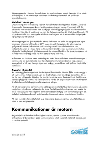 Många apparater i hemmet för med sig en stor användning av energi, även när vi tror att de
är avstängda. Vi vill att man som konsument ska få tydlig information om produkters
energiförbrukning.

Valfrihet i omsorgen
Undersökning efter undersökning visar att mer valfrihet är efterfrågat hos de äldre. Äldre vill,
liksom andra åldersgrupper, kunna bestämma över sin egen vardag. Exempelvis själv få
bestämma vem som ska komma hem och hjälpa till med uppstigning och frukost om man har
hemtjänst. Eller själv få bestämma var man ska flytta om man har rätt till ett särskilt boende. Att
också kunna välja bort omsorg eller vård som inte fungerar väl är en minst lika viktig aspekt
när det kommer till valfrihet.

Alliansregeringen har gjort mycket för att öka valfriheten hos äldre när det gäller den egna
omsorgen. Inte minst införandet av LOV, Lagen om valfrihetssystem, ska göra reglerna
tydligare och lättare för kommuner och landsting som vill öka valfriheten inom sina
verksamheter. Men är i första hand en frihetsreform för äldre. Man ska inte behöva förlora
inflytande, delaktighet och självbestämmande för att man blir äldre. Det ska vara självklart att
få råda över sin vardag också när man behöver hjälp eller vård.

Vi förväntar oss dock inte att en sådan lag ska räcka för att valfriheten inom äldreomsorgen i
kommunerna per automatik ska öka. De östgötska kommunerna måste här visa på goda
exempel och se till, med den nya lagen som verktyg, att det blir en reell valfrihet för de äldre i
kommunen.

Trygghet i boendet
Att känna trygghet är avgörande för det egna välbefinnandet. Oavsett Ålder. Att vara trygg i
sitt eget hem kan tyckas som självklart för de allra flesta. Men för många äldre ställer det en
hel del krav på boendet. Ofta kan det handla om relativt enkla Åtgärder för att de äldre ska
känna sig tryggare hemma. Det kan exempelvis handla om en panel som visar om ytterdörren
är olåst eller om kaffebryggaren eller strykjärnet står på.

För att äldre ska kunna bo kvar hemma så länge som möjligt behöver kommunerna säkerställa
att det finns olika former av boenden för äldre. Det behövs allt från boenden med service för
enkla vardagssysslor hela vägen till den biståndsbedömda hjälp som äldreomsorgen ger. Så
kallade trygghetsboenden och seniorboenden är exempel på nya boendeformer för äldre.

Att man som äldre har möjlighet att leva tillsammans, även om man har olika hälsotillstånd,
anser vi vara en självklarhet.



Kommunikationer är motorn
Avgörande för välstånd är en fri rörlighet för varor, tjänster och inte minst människor.
Östergötland är beroende av goda kommunikationer lokal, regionalt, nationellt och självklart
också internationellt.




Sidan 20 av 62
 