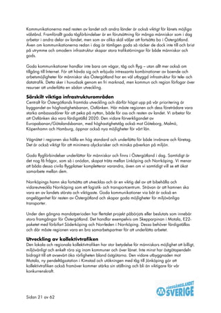 Kommunikationerna med resten av landet och andra länder är också viktigt för länets möjliga
välstånd. Framförallt goda tågförbindelser är en förutsättning för många människor som i dag
arbetar i andra delar av landet, men som av olika skäl väljer att fortsätta bo i Östergötland.
Även om kommunikationerna redan i dag är tämligen goda så räcker de dock inte till och brist
på utrymme och omodern infrastruktur skapar stora trafikstörningar för både människor och
gods.

Goda kommunikationer handlar inte bara om vägar, tåg och flyg – utan allt mer också om
tillgång till Internet. För att hävda sig och erbjuda intressanta kombinationer av boende och
arbetsmöjligheter för människor ska Östergötland har en väl utbyggd infrastruktur för tele- och
datatrafik. Detta sker i huvudsak genom en fri marknad, men kommun och region förfogar över
resurser att underlätta en sådan utveckling.

Särskilt viktiga infrastrukturområden
Centralt för Östergötlands framtida utveckling och därför högst upp på vår prioritering är
byggandet av höghastighetsbanan, Ostlänken. Här måste regionen och dess företrädare vara
starka ambassadörer för att peka på nyttan, både för oss och resten av landet. Vi arbetar för
att Ostlänken ska vara färdigställd 2020. Den vidare förverkligandet av
Europabanan/Götalandsbanan, med höghastighetståg också mot Göteborg, Malmö,
Köpenhamn och Hamburg, öppnar också nya möjligheter för vårt län.

Vägnätet i regionen ska hålla en hög standard och underlätta för både invånare och företag.
Det är också viktigt för att minimera olycksrisker och minska påverkan på miljön.

Goda flygförbindelser underlättar för människor och finns i Östergötland i dag. Samtidigt är
det nog få frågor, som så i onödan, skapat träta mellan Linköping och Norrköping. Vi menar
att båda dessa civila flygplatser kompletterar varandra, även om vi samtidigt vill se ett ökat
samarbete mellan dem.

Norrköpings hamn ska fortsätta att utvecklas och är en viktig del av att bibehålla och
vidareutveckla Norrköping som ett logistik- och transportcentrum. Strävan är att hamnen ska
vara en av landets största och viktigaste. Goda kommunikationer via båt är också en
angelägenhet för resten av Östergötland och skapar goda möjligheter för miljövänliga
transporter.

Under den gångna mandatperioden har flertalet projekt påbörjats eller beslutats som innebär
stora framgångar för Östergötland. Det handlar exempelvis om Skepparpinan i Motala, E22-
paketet med förbifart Söderköping och Norrleden i Norrköping. Dessa behöver färdigställas
och där måste regionen vara en bra samarbetspartner för att underlätta arbetet.

Utveckling av kollektivtrafiken
Den lokala och regionala kollektivtrafiken har stor betydelse för människors möjlighet att billigt,
miljövänligt och enkelt röra sig inom kommuner och över länet. Inte minst har östgötapendeln
bidragit till att avsevärt öka rörligheten bland östgötarna. Den vidare utbyggnaden mot
Motala, ny pendeltågsstation i Kimstad och utökningen med tåg till Jönköping gör att
kollektivtrafiken också framöver kommer stärka sin ställning och bli än viktigare för vår
konkurrenskraft.




Sidan 21 av 62
 