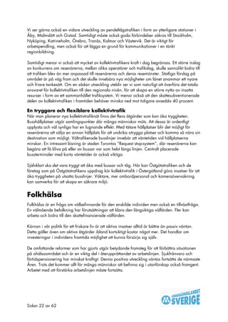 Vi ser gärna också en vidare utveckling av pendeltågstrafiken i form av ytterligare stationer i
Åby, Malmslätt och Gistad. Samtidigt måste också goda förbindelser säkras till Stockholm,
Nyköping, Katrineholm, Örebro, Tranås, Kalmar och Västervik. Det är viktigt för
arbetspendling, men också för att lägga en grund för kommunikationer i en tänkt
regionbildning.

Samtidigt menar vi också att mycket av kollektivtrafikens kraft i dag begränsas. Ett större inslag
av konkurrens om resenärerna, mellan olika operatörer och trafikslag, skulle sannolikt bidra till
att trafiken blev än mer anpassad till resenärerna och deras resemönster. Statliga förslag på
området är på väg fram och det skulle innebära nya möjligheter om länet anammar ett nyare
och friare tankesätt. Om en sådan utveckling uteblir ser vi som naturligt att överföra det totala
ansvaret för kollektivtrafiken till den regionala nivån, för att skapa en större nytta av insatta
resurser i form av ett sammanhållet trafiksystem. Vi menar också att den skattesubventionerade
delen av kollektivtrafiken i framtiden behöver minska ned mot tidigare avsedda 40 procent.

En tryggare och flexiblare kollektivtrafik
När man planerar nya kollektivtrafiknät finns det flera åtgärder som kan öka tryggheten.
Busshållplatser utgör samlingspunkter där många människor möts. Att dessa är ordentligt
upplysta och väl synliga har en lugnande effekt. Med tätare hållplatser blir det möjligt för
resenärerna att välja en annan hållplats för att undvika otrygga platser och komma så nära sin
destination som möjligt. Vältrafikerade busslinjer innebär att väntetiden vid hållplatserna
minskar. En intressant lösning är staden Torontos “Request stop-system”, där resenärerna kan
begära att få kliva på eller av bussar var som helst längs linjen. Centralt placerade
bussterminaler med korta väntetider är också viktiga.

Självklart ska det vara tryggt att åka med bussar och tåg. Här kan Östgötatrafiken och de
företag som på Östgötatrafikens uppdrag kör kollektivtrafik i Östergötland göra insatser för att
öka tryggheten på utsatta busslinjer. Väktare, mer ombordpersonal och kameraövervakning
kan samverka för att skapa en säkrare miljö.


Folkhälsa
Folkhälsa är en fråga om välbefinnande för den enskilde individen men också en tillväxtfråga.
En välmående befolkning har förutsättningar att klara den långsiktiga välfärden. Fler kan
arbeta och bidra till den skattefinansierade välfärden.

Kärnan i vår politik för ett friskare liv är att aktiva insatser alltid är bättre än passiv väntan.
Detta gäller även om aktiva åtgärder ibland kortsiktigt kostar något mer. Det handlar om
investeringar i individens framtida möjlighet att kunna försörja sig själv.

De omfattande reformer som har gjorts utgör betydande framsteg för att förbättra situationen
på ohälsoområdet och är en viktig del i återupprättandet av arbetslinjen. Sjukfrånvaro och
förtidspensionering har minskat kraftigt. Denna positiva utveckling väntas fortsätta de närmaste
Åren. Trots det kommer allt för många människor att befinna sig i utanförskap också framgent.
Arbetet med att förstärka arbetslinjen måste fortsätta.




Sidan 22 av 62
 