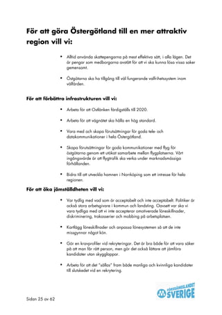 För att göra Östergötland till en mer attraktiv
region vill vi:

                 •   Alltid använda skattepengarna på mest effektiva sätt, i alla lägen. Det
                     är pengar som medborgarna avstått för att vi ska kunna lösa vissa saker
                     gemensamt.

                 •   Östgötarna ska ha tillgång till väl fungerande valfrihetssystem inom
                     välfärden.


För att förbättra infrastrukturen vill vi:

                 •   Arbeta för att Ostlänken färdigställs till 2020.

                 •   Arbeta för att vägnätet ska hålla en hög standard.

                 •   Vara med och skapa förutsättningar för goda tele- och
                     datakommunikationer i hela Östergötland.

                 •   Skapa förutsättningar för goda kommunikationer med flyg för
                     östgötarna genom ett utökat samarbete mellan flygplatserna. Vårt
                     ingångsvärde är att flygtrafik ska verka under marknadsmässiga
                     förhållanden.

                 •   Bidra till att utveckla hamnen i Norrköping som ett intresse för hela
                     regionen.

För att öka jämställdheten vill vi:

                 •   Var tydlig med vad som är acceptabelt och inte acceptabelt. Politiker är
                     också stora arbetsgivare i kommun och landsting. Oavsett var ska vi
                     vara tydliga med att vi inte accepterar omotiverade löneskillnader,
                     diskriminering, trakasserier och mobbing på arbetsplatsen.

                 •   Kartlägg löneskillnader och anpassa lönesystemen så att de inte
                     missgynnar något kön.

                 •   Gör en kravprofiler vid rekryteringar. Det är bra både för att vara säker
                     på att man får rätt person, men gör det också lättare att jämföra
                     kandidater utan skygglappar.

                 •   Arbeta för att det ”sållas” fram både manliga och kvinnliga kandidater
                     till slutskedet vid en rekrytering.




Sidan 25 av 62
 