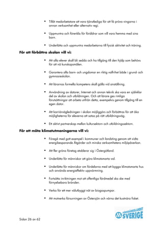 •   Tillåt medarbetatare att vara tjänstlediga för att få pröva vingarna i
                     annan verksamhet eller alternativ regi.

                 •   Uppmuntra och förenkla för föräldrar som vill vara hemma med sina
                     barn.

                 •   Underlätta och uppmuntra medarbetarna till fysisk aktivitet och träning.

För att förbättra skolan vill vi:

                 •   Att alla elever skall bli sedda och ha tillgång till den hjälp som behövs
                     för att nå kunskapsmålen.

                 •   Garantera alla barn- och ungdomar en riktig valfrihet både i grund- och
                     gymnasieskolan.

                 •   Att lärarnas formella kompetens skall gälla vid anställning.

                 •   Användning av datorer, Internet och annan teknik ska vara en självklar
                     del av skolan och utbildningen. Och att lärare ges rimliga
                     förutsättningar att arbeta utifrån detta, exempelvis genom tillgång till en
                     egen dator.

                 •   Att karriärvägledningen i skolan möjliggörs och förbättras för att öka
                     möjligheterna för eleverna att satsa på rätt utbildningsväg.

                 •   Ett aktivt partnerskap mellan kultursektorn och utbildningssektorn.

För att möta klimatutmaningarna vill vi:

                 •   Föregå med gott exempel i kommuner och landsting genom att vidta
                     energibesparande Åtgärder och minska verksamhetens miljöpåverkan.

                 •   Att fler gröna företag etablerar sig i Östergötland.

                 •   Underlätta för människor att göra klimatsmarta val.

                 •   Underlätta för människor om fördelarna med att bygga klimatsmarta hus
                     och använda energieffektiv uppvärmning.

                 •   Fortsätta inriktningen mot att offentliga färdmedel ska ske med
                     förnyelsebara bränslen.

                 •   Verka för ett mer välutbyggt nät av biogaspumpar.

                 •   Att motverka försurningen av Östersjön och värna det kustnära fisket.




Sidan 26 av 62
 
