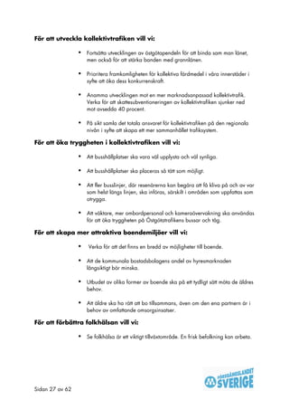 För att utveckla kollektivtrafiken vill vi:

                 •   Fortsätta utvecklingen av östgötapendeln för att binda sam man länet,
                     men också för att stärka banden med grannlänen.

                 •   Prioritera framkomligheten för kollektiva färdmedel i våra innerstäder i
                     syfte att öka dess konkurrenskraft.

                 •   Anamma utvecklingen mot en mer marknadsanpassad kollektivtrafik.
                     Verka för att skattesubventioneringen av kollektivtrafiken sjunker ned
                     mot avsedda 40 procent.

                 •   På sikt samla det totala ansvaret för kollektivtrafiken på den regionala
                     nivån i syfte att skapa ett mer sammanhållet trafiksystem.

För att öka tryggheten i kollektivtrafiken vill vi:

                 •   Att busshållplatser ska vara väl upplysta och väl synliga.

                 •   Att busshållplatser ska placeras så tätt som möjligt.

                 •   Att fler busslinjer, där resenärerna kan begära att få kliva på och av var
                     som helst längs linjen, ska införas, särskilt i områden som uppfattas som
                     otrygga.

                 •   Att väktare, mer ombordpersonal och kameraövervakning ska användas
                     för att öka tryggheten på Östgötatrafikens bussar och tåg.

För att skapa mer attraktiva boendemiljöer vill vi:

                 •   Verka för att det finns en bredd av möjligheter till boende.

                 •   Att de kommunala bostadsbolagens andel av hyresmarknaden
                     långsiktigt bör minska.

                 •   Utbudet av olika former av boende ska på ett tydligt sätt möta de äldres
                     behov.

                 •   Att äldre ska ha rätt att bo tillsammans, även om den ena partnern är i
                     behov av omfattande omsorgsinsatser.

För att förbättra folkhälsan vill vi:

                 •   Se folkhälsa är ett viktigt tillväxtområde. En frisk befolkning kan arbeta.




Sidan 27 av 62
 
