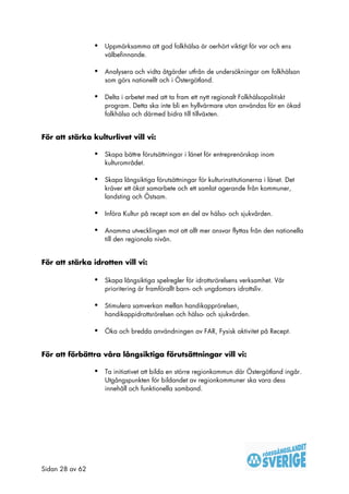 •   Uppmärksamma att god folkhälsa är oerhört viktigt för var och ens
                     välbefinnande.

                 •   Analysera och vidta åtgärder utfrån de undersökningar om folkhälsan
                     som görs nationellt och i Östergötland.

                 •   Delta i arbetet med att ta fram ett nytt regionalt Folkhälsopolitiskt
                     program. Detta ska inte bli en hyllvärmare utan användas för en ökad
                     folkhälsa och därmed bidra till tillväxten.


För att stärka kulturlivet vill vi:

                 •   Skapa bättre förutsättningar i länet för entreprenörskap inom
                     kulturområdet.

                 •   Skapa långsiktiga förutsättningar för kulturinstitutionerna i länet. Det
                     kräver ett ökat samarbete och ett samlat agerande från kommuner,
                     landsting och Östsam.

                 •   Införa Kultur på recept som en del av hälso- och sjukvården.

                 •   Anamma utvecklingen mot att allt mer ansvar flyttas från den nationella
                     till den regionala nivån.


För att stärka idrotten vill vi:

                 •   Skapa långsiktiga spelregler för idrottsrörelsens verksamhet. Vår
                     prioritering är framförallt barn- och ungdomars idrottsliv.

                 •   Stimulera samverkan mellan handikapprörelsen,
                     handikappidrottsrörelsen och hälso- och sjukvården.

                 •   Öka och bredda användningen av FAR, Fysisk aktivitet på Recept.


För att förbättra våra långsiktiga förutsättningar vill vi:

                 •   Ta initiativet att bilda en större regionkommun där Östergötland ingår.
                     Utgångspunkten för bildandet av regionkommuner ska vara dess
                     innehåll och funktionella samband.




Sidan 28 av 62
 