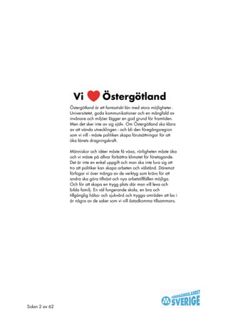 Östergötland är ett fantastiskt län med stora möjligheter.
                Universitetet, goda kommunikationer och en mångfald av
                invånare och miljöer lägger en god grund för framtiden.
                Men det sker inte av sig själv. Om Östergötland ska klara
                av att vända utvecklingen - och bli den föregångsregion
                som vi vill - måste politiken skapa förutsättningar för att
                öka länets dragningskraft.

                Människor och idéer måste få växa, rörligheten måste öka
                och vi måste på allvar förbättra klimatet för företagande.
                Det är inte en enkel uppgift och man ska inte lura sig att
                tro att politiker kan skapa arbeten och välstånd. Däremot
                förfogar vi över många av de verktyg som krävs för att
                andra ska göra tillväxt och nya arbetstillfällen möjliga.
                Och för att skapa en trygg plats där man vill leva och
                bilda familj. En väl fungerande skola, en bra och
                tillgänglig hälso- och sjukvård och trygga områden att bo i
                är några av de saker som vi vill åstadkomma tillsammans.




Sidan 2 av 62
 
