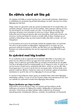 En rättvis vård att lita på
Vår östgötska vård håller en mycket hög klass även i internationella jämförelser. Medarbetarna
är välutbildade och standarden hög på både behandlingar och teknik. Dessutom finns vården
tillgänglig över hela länet.

Viktiga insatser har genomförts under den senaste mandatperioden för att utveckla hälso- och
sjukvården ytterligare. Mycket görs för att höja kvaliteten, stärka patientens ställning och finna
nya sätt att bedriva och utvärdera vården som utförs. Trots det återstår det många viktiga
utmaningar att hantera innan sjukvården är så bra som vi kräver. Många människor får
fortfarande vänta för länge på operation eller annan behandling. Andra tycker att det är svårt
att komma i kontakt med vården för att boka en tid eller träffa en läkare. Kvaliteten på och
resultatet av behandlingar skiljer sig också mycket åt mellan olika delar av landet - och inom
Östergötland.

Vi är fast beslutna att ta ansvar för att fortsätta utveckla den östgötska hälso- och sjukvården.
Vårt mål är att stärka kvalitet och tillgänglighet. Utgångspunkten är att vården ska vara
gemensamt solidariskt finansierad via skatten, ges efter behov och vara tillgänglig för alla.
Bostadsort och storlek på plånboken ska inte vara avgörande för möjligheten att få en god
sjukvård.


En sjukvård med hög kvalitet
För oss moderater är det av avgörande vikt att sjukvården alltid håller en hög kvalitet. Som
patient ska man alltid kunna känna sig trygg med att den sjukvård som ges är den bästa
möjliga. Vad som definierar god kvalitet skiljer sig naturligtvis åt beroende på vem det gäller.
Trots det är det tydligt att det finns kvalitetsaspekter som är viktigare än andra. En sådan är att
man kan komma i kontakt med en sjuksköterska eller läkare, oavsett var man bor eller vilken
tid på dygnet det är. En annan är att rätt vård och omsorg ges redan i ett första skede, så att
patienten snabbt kan tillfriskna. Kvalitet kan också vara när patienten upplever att sjukvårdens
medarbetare tar sig tid för dem och finns tillgängliga för att svara på frågor.

En sjukvård av hög kvalitet kan endast uppnås om vårdbeslut fattas utifrån bästa tillgängliga
vetenskapliga underlag. Vi anser att man bör förstärka arbetet med evidensbaserad vård, vård
som medvetet och systematiskt använder bästa tillgängliga faktaunderlag.


Öppna jämförelser ger högre kvalitet
Avgörande för att kunna erbjuda en hälso- och sjukvård med hög kvalitet är att alla
medborgare och patienter har tillgång till en objektiv, lättillgänglig och faktabaserad
information. Informationen ska belysa olikheter mellan vårdgivare som till exempel
behandlingsresultat, vårdrelaterade infektioner, väntetider, serviceskillnader och bemötande.




Sidan 29 av 62
 