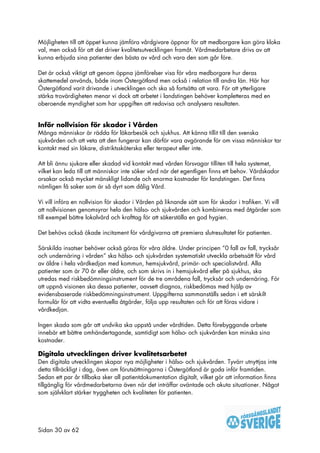 Möjligheten till att öppet kunna jämföra vårdgivare öppnar för att medborgare kan göra kloka
val, men också för att det driver kvalitetsutvecklingen framåt. Vårdmedarbetare drivs av att
kunna erbjuda sina patienter den bästa av vård och vara den som går före.

Det är också viktigt att genom öppna jämförelser visa för våra medborgare hur deras
skattemedel används, både inom Östergötland men också i relation till andra län. Här har
Östergötland varit drivande i utvecklingen och ska så fortsätta att vara. För att ytterligare
stärka trovärdigheten menar vi dock att arbetet i landstingen behöver kompletteras med en
oberoende myndighet som har uppgiften att redovisa och analysera resultaten.


Inför nollvision för skador i Vården
Många människor är rädda för läkarbesök och sjukhus. Att känna tillit till den svenska
sjukvården och att veta att den fungerar kan därför vara avgörande för om vissa människor tar
kontakt med sin läkare, distriktssköterska eller terapeut eller inte.

Att bli ännu sjukare eller skadad vid kontakt med vården försvagar tilliten till hela systemet,
vilket kan leda till att människor inte söker vård när det egentligen finns ett behov. Vårdskador
orsakar också mycket mänskligt lidande och enorma kostnader för landstingen. Det finns
nämligen få saker som är så dyrt som dålig Vård.

Vi vill införa en nollvision för skador i Vården på liknande sätt som för skador i trafiken. Vi vill
att nollvisionen genomsyrar hela den hälso- och sjukvården och kombineras med åtgärder som
till exempel bättre lokalvård och krafttag för att säkerställa en god hygien.

Det behövs också ökade incitament för vårdgivarna att premiera slutresultatet för patienten.

Särskilda insatser behöver också göras för våra äldre. Under principen ”0 fall av fall, trycksår
och undernäring i vården” ska hälso- och sjukvården systematiskt utveckla arbetssätt för vård
av äldre i hela vårdkedjan med kommun, hemsjukvård, primär- och specialistvård. Alla
patienter som är 70 år eller äldre, och som skrivs in i hemsjukvård eller på sjukhus, ska
utredas med riskbedömningsinstrument för de tre områdena fall, trycksår och undernäring. För
att uppnå visionen ska dessa patienter, oavsett diagnos, riskbedömas med hjälp av
evidensbaserade riskbedömningsinstrument. Uppgifterna sammanställs sedan i ett särskilt
formulär för att vidta eventuella åtgärder, följa upp resultaten och för att föras vidare i
vårdkedjan.

Ingen skada som går att undvika ska uppstå under vårdtiden. Detta förebyggande arbete
innebär ett bättre omhändertagande, samtidigt som hälso- och sjukvården kan minska sina
kostnader.

Digitala utvecklingen driver kvalitetsarbetet
Den digitala utvecklingen skapar nya möjligheter i hälso- och sjukvården. Tyvärr utnyttjas inte
detta tillräckligt i dag, även om förutsättningarna i Östergötland är goda inför framtiden.
Sedan ett par år tillbaka sker all patientdokumentation digitalt, vilket gör att information finns
tillgänglig för vårdmedarbetarna även när det inträffar oväntade och akuta situationer. Något
som självklart stärker tryggheten och kvaliteten för patienten.




Sidan 30 av 62
 