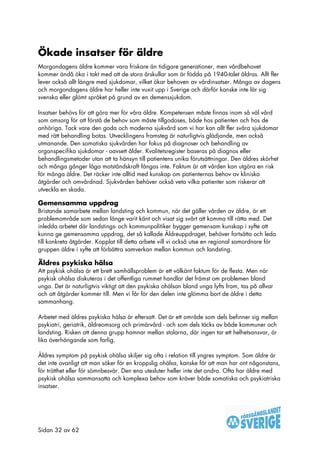 Ökade insatser för äldre
Morgondagens äldre kommer vara friskare än tidigare generationer, men vårdbehovet
kommer ändå öka i takt med att de stora årskullar som är födda på 1940-talet åldras. Allt fler
lever också allt längre med sjukdomar, vilket ökar behoven av vårdinsatser. Många av dagens
och morgondagens äldre har heller inte vuxit upp i Sverige och därför kanske inte lär sig
svenska eller glömt språket på grund av en demenssjukdom.

Insatser behövs för att göra mer för våra äldre. Kompetensen måste finnas inom så väl vård
som omsorg för att förstå de behov som måste tillgodoses, både hos patienten och hos de
anhöriga. Tack vare den goda och moderna sjukvård som vi har kan allt fler svåra sjukdomar
med rätt behandling botas. Utvecklingens framsteg är naturligtvis glädjande, men också
utmanande. Den somatiska sjukvården har fokus på diagnoser och behandling av
organspecifika sjukdomar - oavsett ålder. Kvalitetsregister baseras på diagnos eller
behandlingsmetoder utan att ta hänsyn till patientens unika förutsättningar. Den äldres skörhet
och många gånger låga motståndskraft fångas inte. Faktum är att vården kan utgöra en risk
för många äldre. Det räcker inte alltid med kunskap om patienternas behov av kliniska
åtgärder och omvårdnad. Sjukvården behöver också veta vilka patienter som riskerar att
utveckla en skada.

Gemensamma uppdrag
Bristande samarbete mellan landsting och kommun, när det gäller vården av äldre, är ett
problemområde som sedan länge varit känt och visat sig svårt att komma till rätta med. Det
inledda arbetet där landstings- och kommunpolitiker bygger gemensam kunskap i syfte att
kunna ge gemensamma uppdrag, det så kallade Äldreuppdraget, behöver fortsätta och leda
till konkreta åtgärder. Kopplat till detta arbete vill vi också utse en regional samordnare för
gruppen äldre i syfte att förbättra samverkan mellan kommun och landsting.

Äldres psykiska hälsa
Att psykisk ohälsa är ett brett samhällsproblem är ett välkänt faktum för de flesta. Men när
psykisk ohälsa diskuteras i det offentliga rummet handlar det främst om problemen bland
unga. Det är naturligtvis viktigt att den psykiska ohälsan bland unga lyfts fram, tas på allvar
och att åtgärder kommer till. Men vi får för den delen inte glömma bort de äldre i detta
sammanhang.

Arbetet med äldres psykiska hälsa är eftersatt. Det är ett område som dels befinner sig mellan
psykiatri, geriatrik, äldreomsorg och primärvård - och som dels täcks av både kommuner och
landsting. Risken att denna grupp hamnar mellan stolarna, där ingen tar ett helhetsansvar, är
lika överhängande som farlig.

Äldres symptom på psykisk ohälsa skiljer sig ofta i relation till yngres symptom. Som äldre är
det inte ovanligt att man söker för en kroppslig ohälsa, kanske för att man har ont någonstans,
för trötthet eller för sömnbesvär. Den ena utesluter heller inte det andra. Ofta har äldre med
psykisk ohälsa sammansatta och komplexa behov som kräver både somatiska och psykiatriska
insatser.




Sidan 32 av 62
 
