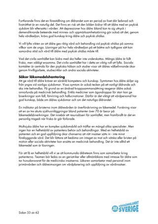 Fortfarande finns det en föreställning om åldrandet som en period av livet där ledsnad och
livströtthet är en naturlig del. Det finns en risk att den bilden bidrar till att äldre med en psykisk
sjukdom blir eftersatta i vården. Att depressioner hos äldre ibland kan ta sig uttryck i
demensliknande beteende med minnes- och uppmärksamhetsstörning gör också att det, genom
hela vårdkedjan, krävs god kunskap kring äldre och psykisk ohälsa.

Vi vill lyfta vikten av att äldre ges riktig vård och behandling vid psykisk ohälsa på samma
villkor som de unga. Lösningar på hur hela vårdkedjan på ett bättre och tydligare sätt kan
samordna stöd och vård till äldre med psykisk ohälsa måste till.

Vad det civila samhället kan bidra med ska heller inte underskattas. Många äldre är fullt
friska, men väldigt ensamma. Det civila samhället har i detta en viktig roll att fylla. Sociala
kontakter är centrala för den psykiska hälsan och studier visar att äldres välbefinnande ökar
genom frivilligarbete, studiecirklar och andra sociala aktiviteter.

Säker läkemedelshantering
Att ge vård till äldre kräver en särskild kompetens och kunskap. Symtomen hos äldre skiljer sig
från yngre vid vanliga sjukdomar. Vissa symtom är också tecken på ett vanligt åldrande och
ska inte behandlas. På grund av en ändrad kroppssammansättning reagerar äldre också
annorlunda på medicinsk behandling. Enkla mediciner som ögondroppar för starr kan ge
biverkningar som fall, förvirring och hallucinationer. Därför är det viktigt att vårdpersonal har
god kunskap, både om äldres sjukdomar och om det naturliga åldrandet.

En indikator på bristerna inom äldrevården är överförskrivning av läkemedel. Forskning visar
att en av tre akuta sjukhusinläggningar bland patienter över 70 år beror på
läkemedelsbiverkningar. Det innebär ett resursslöseri för samhället, men framförallt är det en
personlig tragedi när friska år går förlorade.

Multisjuka äldre har en komplex sjukdomsbild och träffar en mängd olika specialister. Men
ingen har en helhetsbild av patientens behov och behandlingar. Med en helhetsbild av
patienten och en god uppföljning ökar chanserna att rätt insatser sätts in - inte minst
förebyggande vård. Det blir lättare att bedöma om intaget av mat och vätska eller bristen på
motion eller sociala aktiviteter kan ersätta en medicinsk behandling. Det är inte alltid ett
läkemedel som är lösningen.

För att få en helhetsbild vill vi se att kommunala äldreteam finns som samarbetar kring
patienterna. Teamen bör ledas av en geriatriker eller allmänläkare med intresse för äldre som
tar huvudansvaret för de medicinska insatserna. Läkaren samarbetar med personal inom
primärvården och äldreomsorgen om vårdplanering och uppföljning av vårdinsatser.




Sidan 33 av 62
 