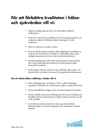 För att förbättra kvaliteten i hälso-
och sjukvården vill vi:
                 •   Öppet och tydligt redovisa hälso- och sjukvårdens resultat för
                     medborgarna.

                 •   Verka för en oberoende myndighet som har till uppgift att redovisa och
                     analysera resultat och skillnader mellan landstingen och olika
                     vårdgivare.

                 •   Införa en nollvision för skador i vården.

                 •   Göra de digitala patientjournalerna säkert tillgänglig för patienten, så
                     att denne har kontroll över och inblick i sin behandling. Men också
                     möjlighet att granska vem som tar del av patientinformationen.

                 •   Förstärka uppföljningen utifrån hela vårdprocesserna kring patienten.
                     Och inrikta ersättningen till vårdgivare så att de premierar goda
                     slutresultat för patienten.

                 •   Samla vårdens utförare, oavsett om de är offentliga eller privata, i ett
                     branschråd för att samlat ta ett ansvar för övergripande vårdprocesser.


För att stärka äldres ställning i vården vill vi:

                 •   Införa riskbedömningar av patienter +70 år i syfte att förebygga
                     tryckskador, fallskador och undernäring hos äldre i samband med vård.

                 •   Kommunala äldreteam byggs upp för att samla insatserna kring äldre.

                 •   Ha den uttalade ambitionen att Östergötland ska vara ett föredöme när
                     det gäller att hitta samverkansformer mellan landsting, kommun och det
                     civila samhället.

                 •   En särskild samordnare utses för att stärka upp det så kallade
                     Äldreuppdraget och omsätta de gemensamma uppdragen i konkreta
                     åtgärder.




Sidan 34 av 62
 