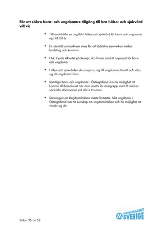 För att säkra barn- och ungdomars tillgång till bra hälso- och sjukvård
vill vi:

                 •   Tillhandahålla en avgiftsfri hälso- och sjukvård för barn- och ungdomar
                     upp till 20 år.

                 •   En särskild samordnare utses för att förbättra samverkan mellan
                     landsting och kommun.

                 •   FAR, Fysisk Aktivitet på Recept, ska finnas särskilt anpassat för barn-
                     och ungdomar.

                 •   Hälso- och sjukvården ska anpassa sig till ungdomars livsstil och söka
                     sig dit ungdomar finns.

                 •   Samtliga barn- och ungdomar i Östergötland ska ha möjlighet att
                     komma till Barnahuset när man utsatts för övergrepp samt få stöd av
                     särskilda stödinsatser vid större trauman.

                 •   Satsningen på Ungdomshälsan måste fortsätta. Alla ungdomar i
                     Östergötland ska ha kunskap om ungdomshälsan och ha möjlighet att
                     vända sig dit.




Sidan 35 av 62
 
