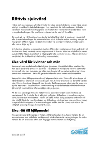 Rättvis sjukvård
I hälso- och sjukvårdslagen uttrycks att målet för hälso- och sjukvården är en god hälsa och en
vård på lika villkor för hela befolkningen. Trots detta finns det fortfarande stora skillnader i
väntetider, medicinsk behandlingspraxis och förekomst av vårdrelaterade skador både inom
och mellan landstingen. Det innebär att patienter inte får vård på lika villkor.

Beroende på var i Östergötland man bor tar det olika lång tid att få besöka en vårdcentral
eller få vissa behandlingar. På samma sätt finns också skillnader mellan landsting som gör att
möjligheten att få de nyaste och bästa läkemedlen vid exempel reumatism, multipel skleros
eller cancer skiljer sig åt.

Vi tycker inte att det är en acceptabel situation. Människors möjligheter att få en god vård i tid
ska inte vara direkt beroende av var någonstans de är bosatta. Vi är inte nöjda förrän svensk
sjukvård håller högsta kvalitet och är tillgänglig för alla som behöver den. Alla som är i behov
av sjukvård ska få läkartid och behandling inom rimlig tid.


Lika vård för kvinnor och män
Kvinnor och män ska behandlas likvärdigt av sjukvården. Jämställd vård kan innebära lika,
men också olika vård för kvinnor och män. I vissa fall är de medicinska behoven samma för
kvinnor och män men sjukvården ger olika vård. I andra fall kan det vara rätt att ge kvinnor
annan vård än männen. I dessa fall ger sjukvården ofta ändå samma vård oavsett kön.

Kvinnor blir oftare feldiagnostiserade och felopererade än män. Kvinnor får vänta längre på
tid för besök hos läkare och för behandling än män. Kvinnor är sjukare när de väl får vård än
män. Kvinnor har sämre tillgång till vård än män. Det finns exempel på att män får nyare och
dyrare mediciner. I Socialstyrelsens sammanställning av vårdrelaterade infektioner framkom
däremot att vårdinfektioner oftare drabbar män än kvinnor.

Att det finns så många skillnader mellan kvinnor och män i vården beror oftast inte på
medvetna val. Det är därför det är viktigt att synliggöra skillnaderna och medvetandegöra
såväl patienter som medarbetare i vården om detta. Vi kan aldrig acceptera att kvinnor och
män inte får likvärdig vård. Kunskapen om skillnaderna måste spridas, inte minst inom vården
och på vårdutbildningarna. Om man skall uppnå en lika vård för kvinnor och män är det
viktigt att forskning utförs på kvinnor för kvinnor.


Lika rätt till hjälpmedel
Många människor är beroende av hjälpmedel för det dagliga livet. Ibland handlar det om
enklare insatser som underlättar vardagen och minskar beroendet av omgivningen, för andra
handlar det om avancerad teknik som möjliggör kommunikation och förflyttning.




Sidan 36 av 62
 
